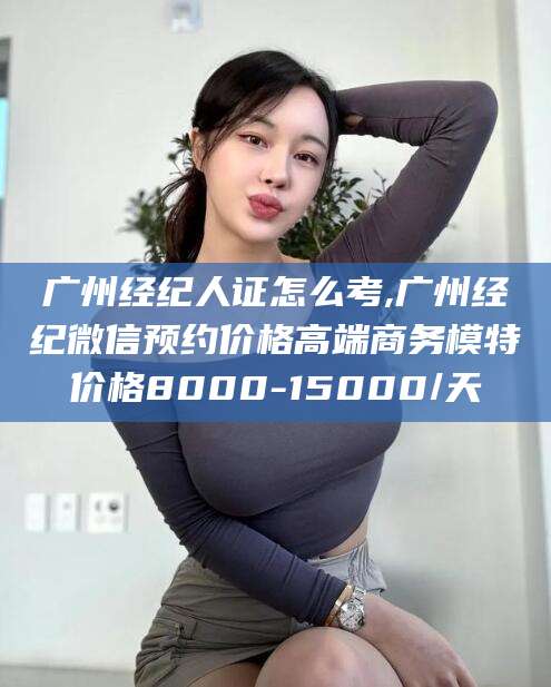 岳阳广州经纪人证怎么考,广州经纪微信预约价格高端商务模特价格8000-15000/天