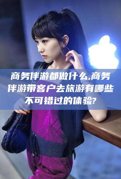 岳阳商务伴游都做什么,商务伴游带客户去旅游有哪些不可错过的体验?