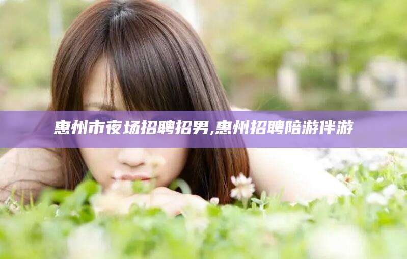 岳阳惠州市夜场招聘招男,惠州招聘陪游伴游