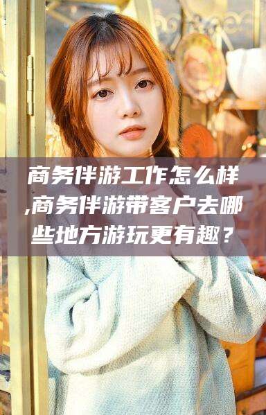 岳阳商务伴游工作怎么样,商务伴游带客户去哪些地方游玩更有趣？