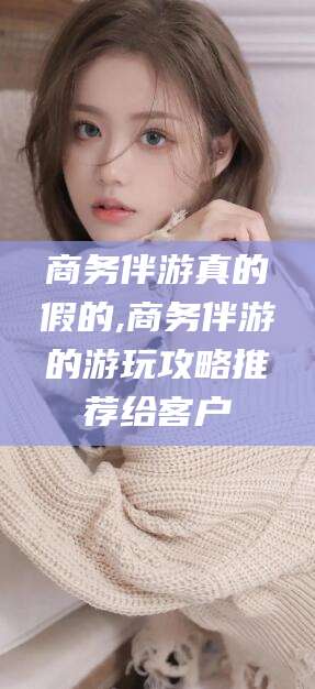 岳阳商务伴游真的假的,商务伴游的游玩攻略推荐给客户