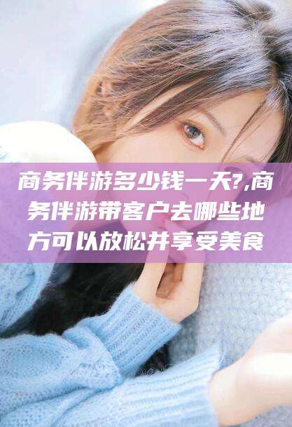 岳阳商务伴游多少钱一天?,商务伴游带客户去哪些地方可以放松并享受美食