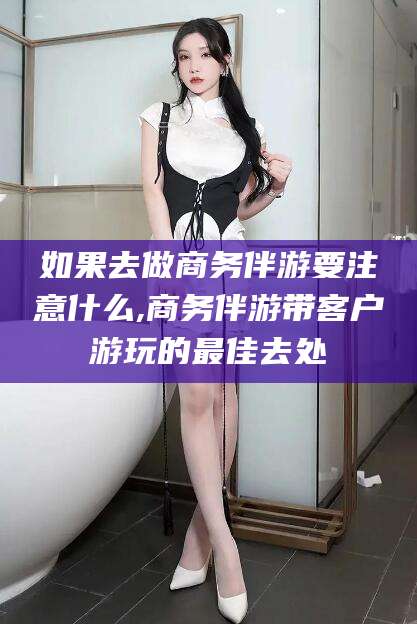 岳阳如果去做商务伴游要注意什么,商务伴游带客户游玩的最佳去处