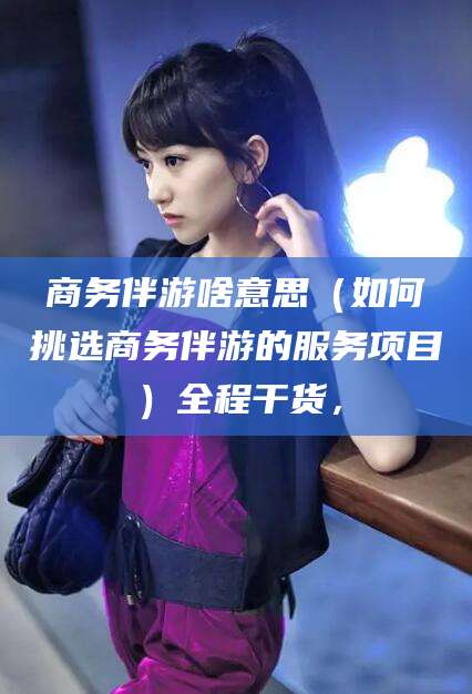 岳阳商务伴游啥意思（如何挑选商务伴游的服务项目）全程干货，