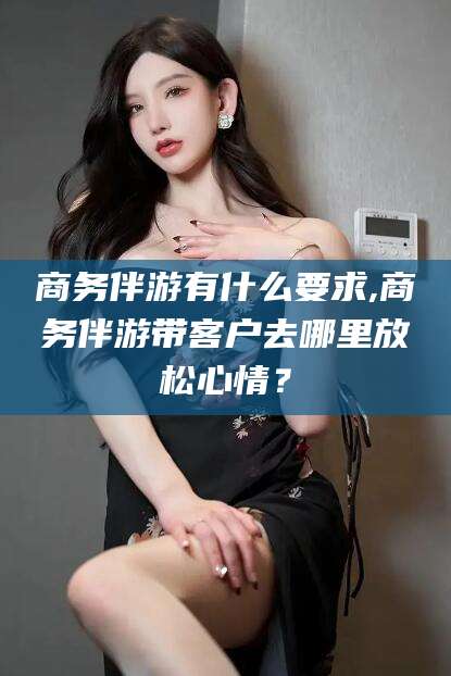 岳阳商务伴游有什么要求,商务伴游带客户去哪里放松心情？