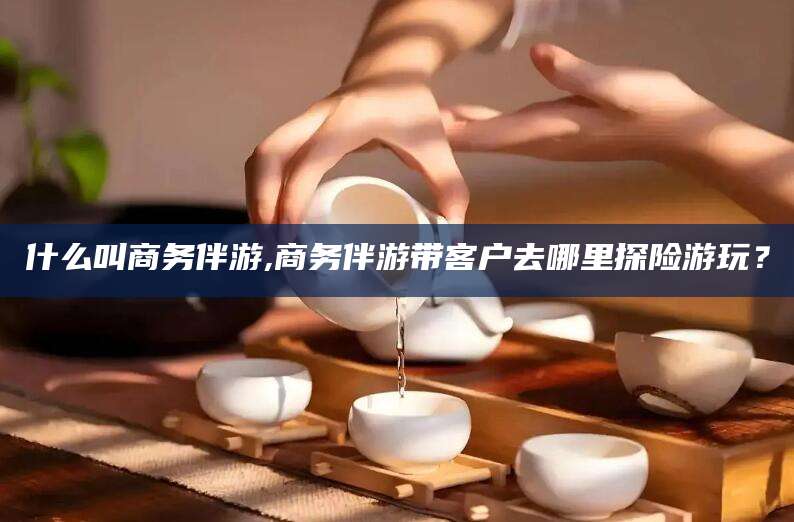 岳阳什么叫商务伴游,商务伴游带客户去哪里探险游玩？