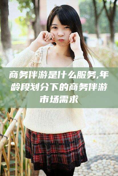 岳阳商务伴游是什么服务,年龄段划分下的商务伴游市场需求