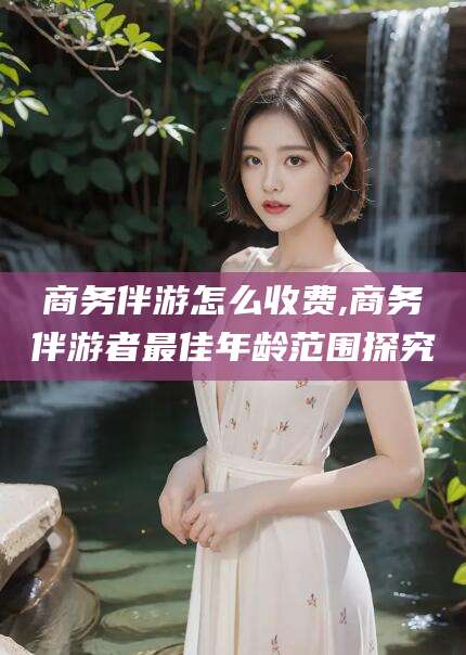 岳阳商务伴游怎么收费,商务伴游者最佳年龄范围探究
