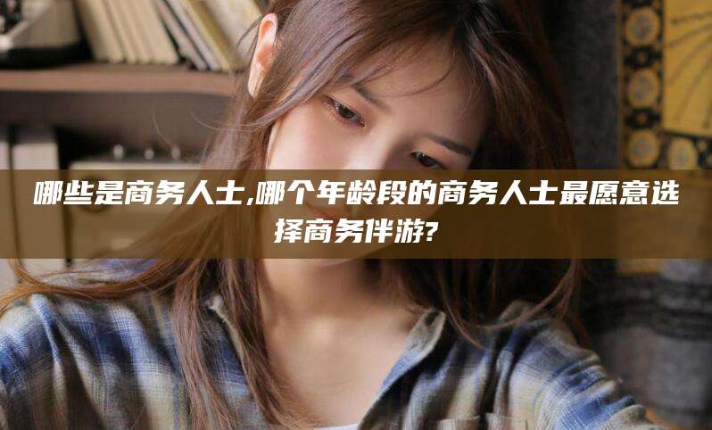 岳阳哪些是商务人士,哪个年龄段的商务人士最愿意选择商务伴游?