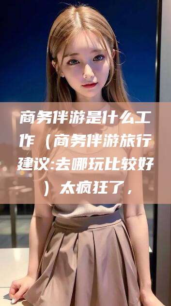 岳阳商务伴游是什么工作（商务伴游旅行建议:去哪玩比较好）太疯狂了，