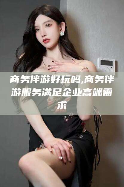 岳阳商务伴游好玩吗,商务伴游服务满足企业高端需求