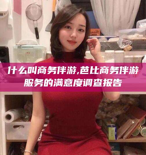 岳阳什么叫商务伴游,芭比商务伴游服务的满意度调查报告