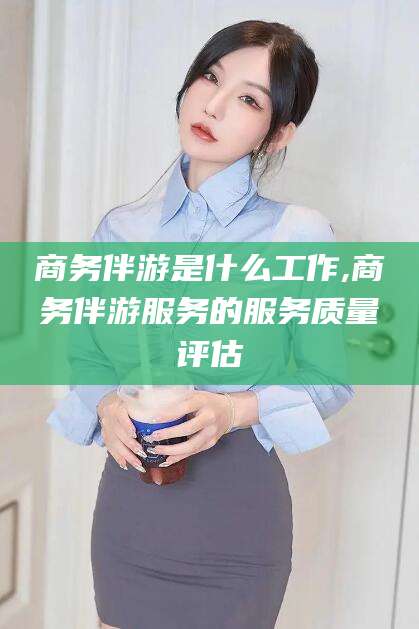 岳阳商务伴游是什么工作,商务伴游服务的服务质量评估