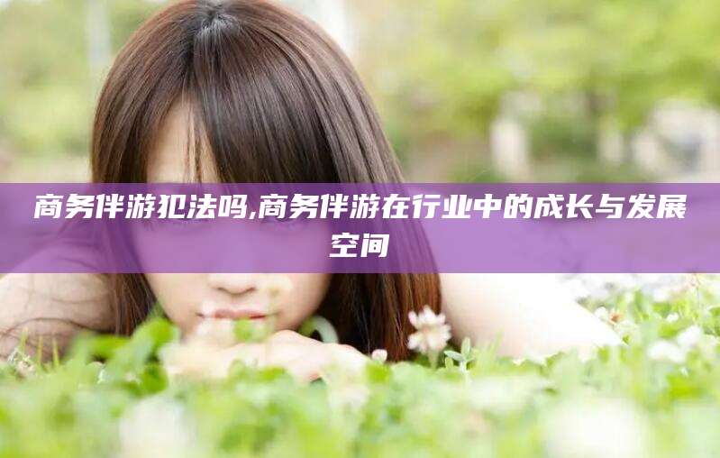 岳阳商务伴游犯法吗,商务伴游在行业中的成长与发展空间