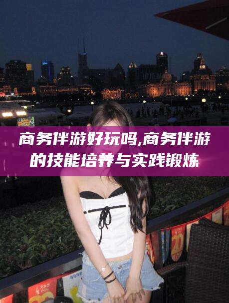 岳阳商务伴游好玩吗,商务伴游的技能培养与实践锻炼