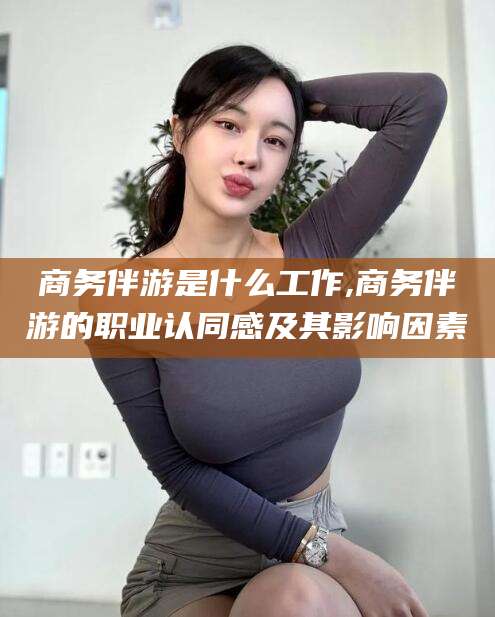 岳阳商务伴游是什么工作,商务伴游的职业认同感及其影响因素