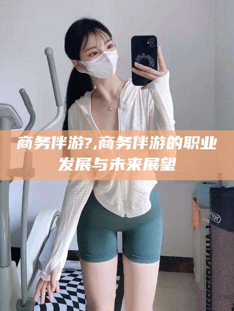 岳阳商务伴游?,商务伴游的职业发展与未来展望
