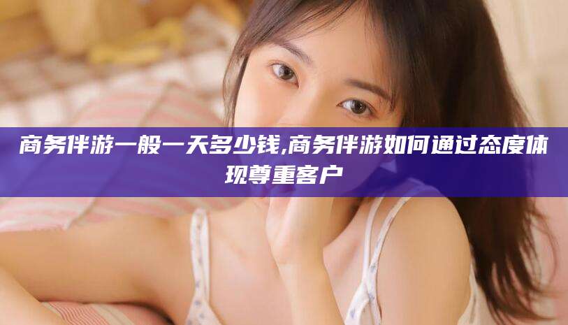 岳阳商务伴游一般一天多少钱,商务伴游如何通过态度体现尊重客户