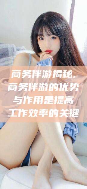 岳阳商务伴游揭秘,商务伴游的优势与作用是提高工作效率的关键