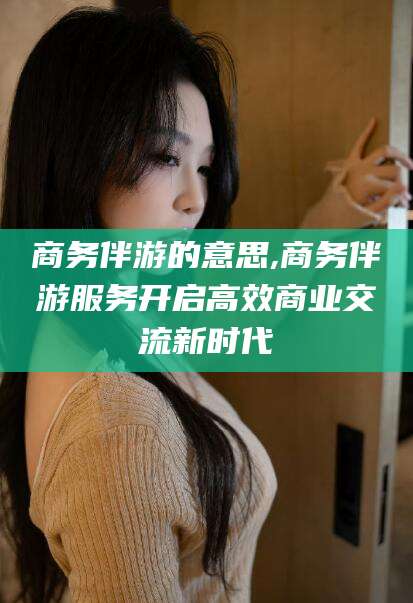 岳阳商务伴游的意思,商务伴游服务开启高效商业交流新时代