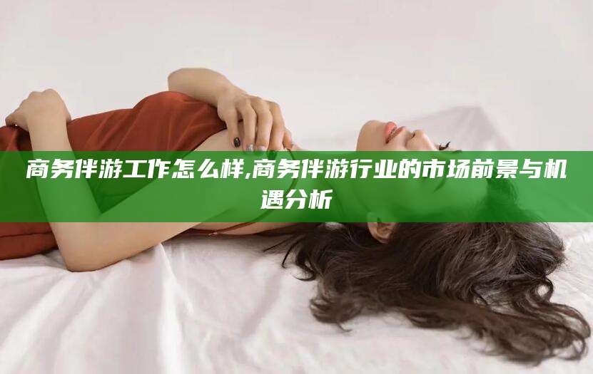 岳阳商务伴游工作怎么样,商务伴游行业的市场前景与机遇分析