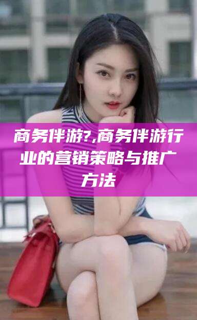岳阳商务伴游?,商务伴游行业的营销策略与推广方法