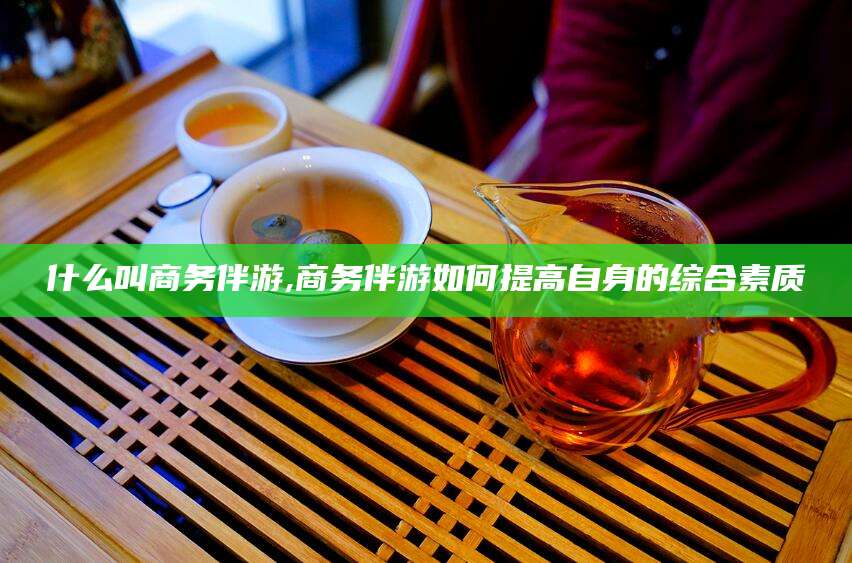 岳阳什么叫商务伴游,商务伴游如何提高自身的综合素质