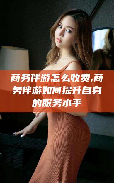 岳阳商务伴游怎么收费,商务伴游如何提升自身的服务水平
