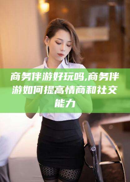 岳阳商务伴游好玩吗,商务伴游如何提高情商和社交能力