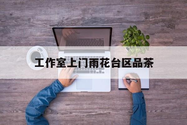 长沙品茶值得推荐的工作室最新资讯（谁能告诉我哪里有岳阳工作室上门雨花台区品茶？）