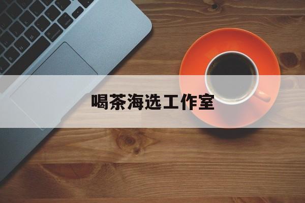 深圳品茶喝茶海选最新资讯（谁能告诉我哪里有岳阳喝茶海选工作室？）
