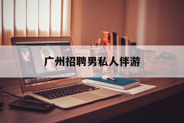 广州女老板招聘男陪伴最新资讯（谁能告诉我哪里有岳阳广州招聘男私人伴游？）