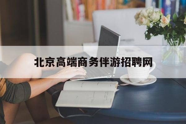 北京高端商务伴游招聘网最新招聘最新资讯（谁能告诉我哪里有岳阳北京高端商务伴游招聘网？）